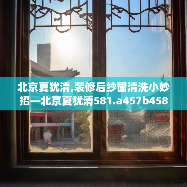 北京夏犹清,装修后纱窗清洗小妙招—北京夏犹清581.a457b458c461fgy.468fds