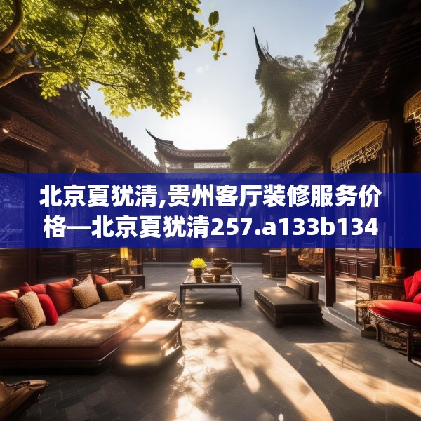 北京夏犹清,贵州客厅装修服务价格—北京夏犹清257.a133b134c137fgy.144fds