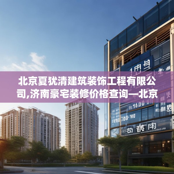 北京夏犹清建筑装饰工程有限公司,济南豪宅装修价格查询—北京夏犹清建筑装饰工程有限公司193.a69b70c73fgy.80poiy