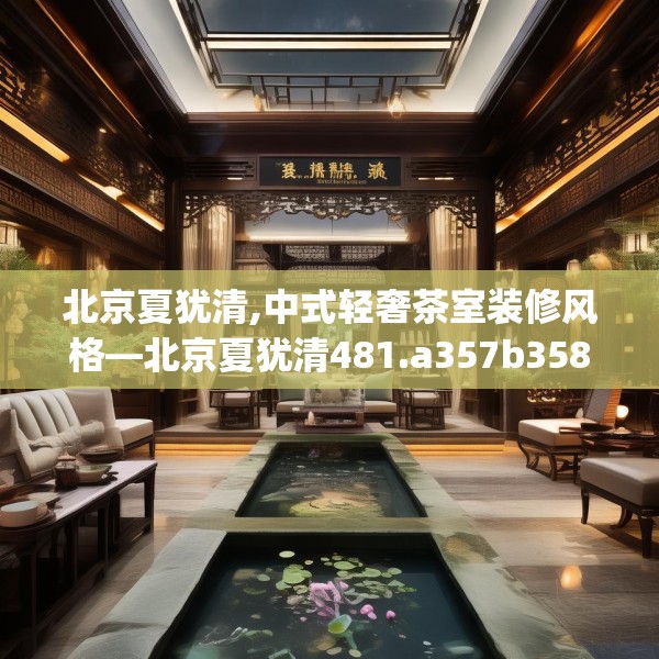 北京夏犹清,中式轻奢茶室装修风格—北京夏犹清481.a357b358c361fgy.368poiy
