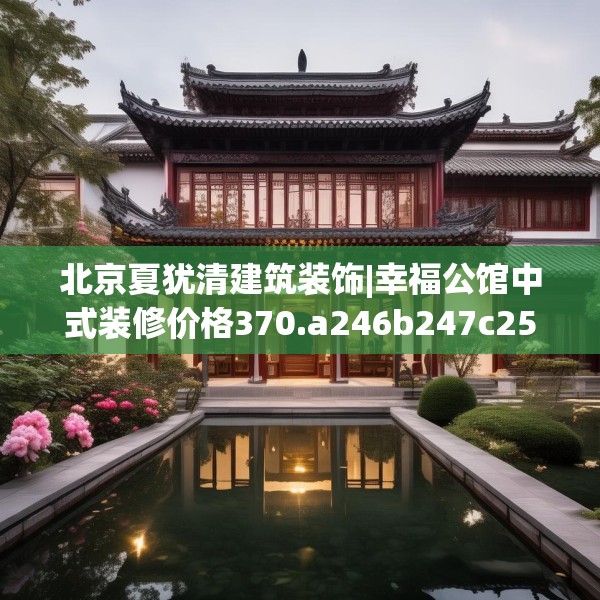 北京夏犹清建筑装饰|幸福公馆中式装修价格370.a246b247c250fgy.257sdA