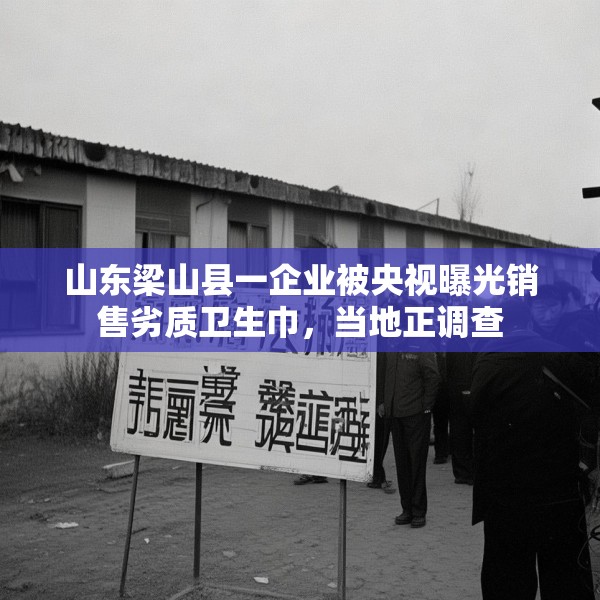 山东梁山县一企业被央视曝光销售劣质卫生巾，当地正调查