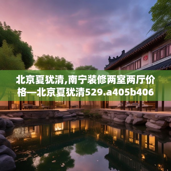 北京夏犹清,南宁装修两室两厅价格—北京夏犹清529.a405b406c409fgy.416fdsfds