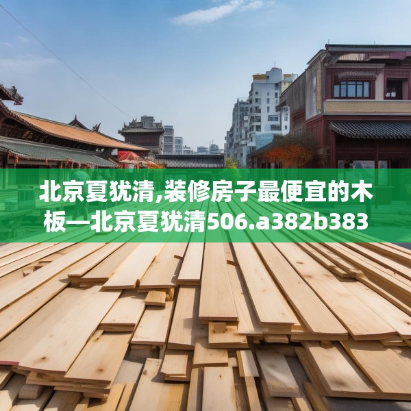 北京夏犹清,装修房子最便宜的木板—北京夏犹清506.a382b383c386fgy.39376663