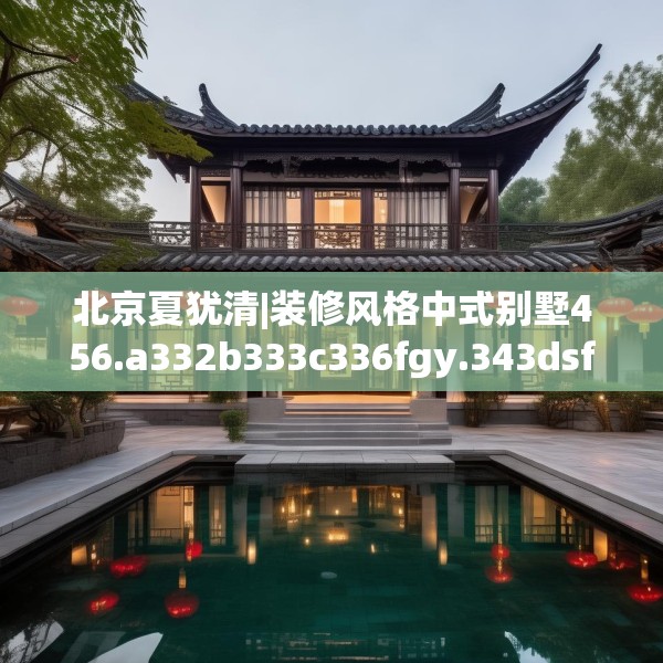 北京夏犹清|装修风格中式别墅456.a332b333c336fgy.343dsfds