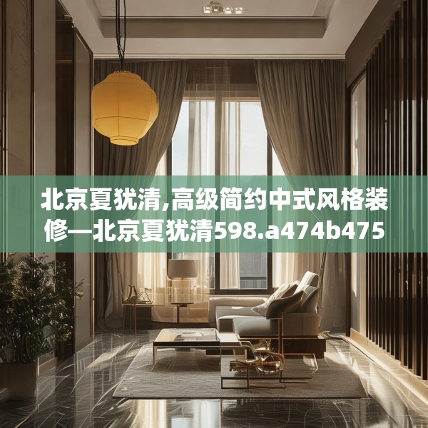 北京夏犹清,高级简约中式风格装修—北京夏犹清598.a474b475c478fgy.485htyj
