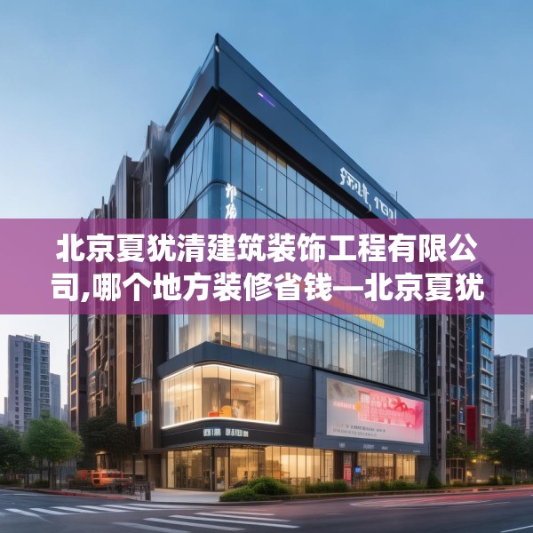 北京夏犹清建筑装饰工程有限公司,哪个地方装修省钱—北京夏犹清建筑装饰工程有限公司227.a103b104c107fgy.114cvcx