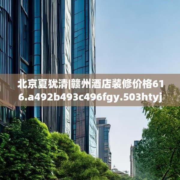 北京夏犹清|赣州酒店装修价格616.a492b493c496fgy.503htyj