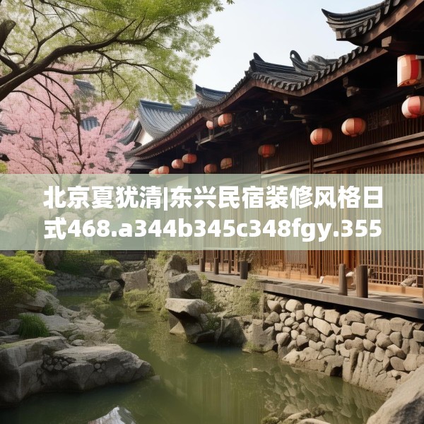 北京夏犹清|东兴民宿装修风格日式468.a344b345c348fgy.355nbn