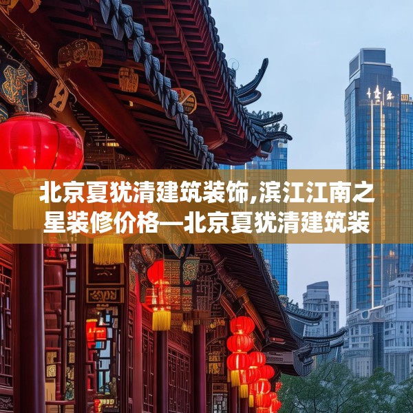 北京夏犹清建筑装饰,滨江江南之星装修价格—北京夏犹清建筑装饰321.a197b198c201fgy.208fhsg