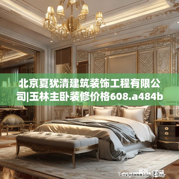北京夏犹清建筑装饰工程有限公司|玉林主卧装修价格608.a484b485c488fgy.495xczxv