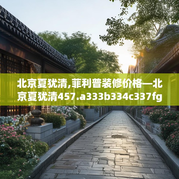 北京夏犹清,菲利普装修价格—北京夏犹清457.a333b334c337fgy.344fdsfds