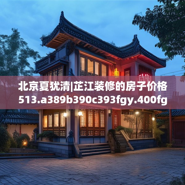 北京夏犹清|芷江装修的房子价格513.a389b390c393fgy.400fghfd