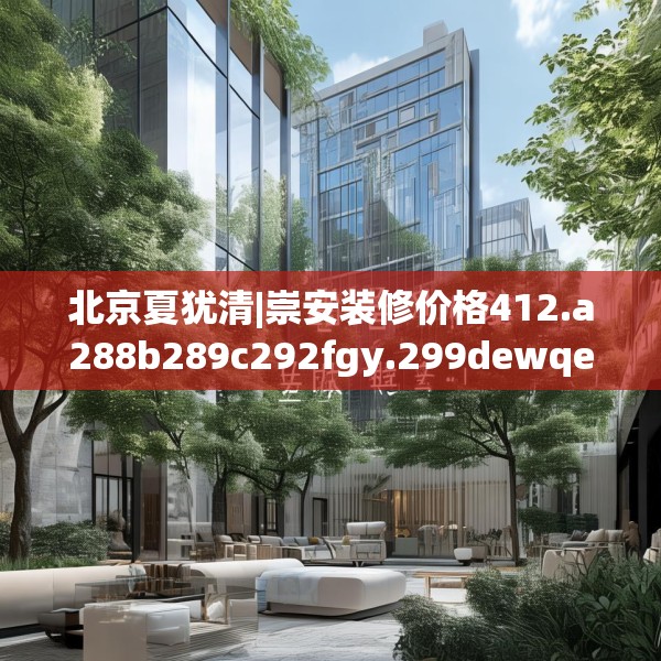 北京夏犹清|崇安装修价格412.a288b289c292fgy.299dewqe