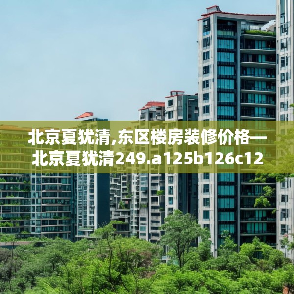 北京夏犹清,东区楼房装修价格—北京夏犹清249.a125b126c129fgy.136fhsg