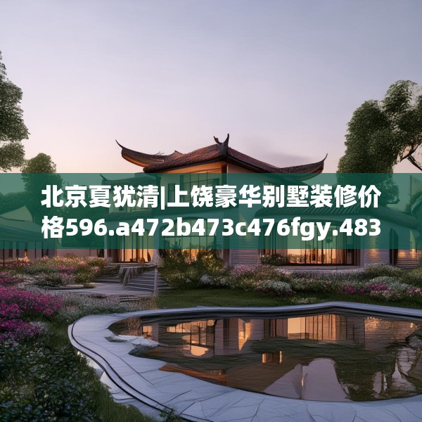 北京夏犹清|上饶豪华别墅装修价格596.a472b473c476fgy.48376658