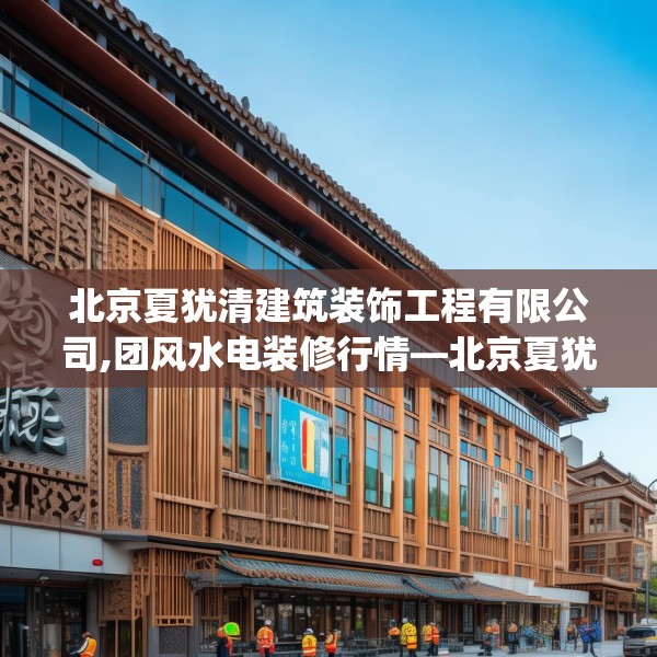 北京夏犹清建筑装饰工程有限公司,团风水电装修行情—北京夏犹清建筑装饰工程有限公司502.a378b379c382fgy.389dewqe