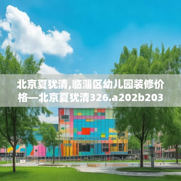 北京夏犹清,临淄区幼儿园装修价格—北京夏犹清326.a202b203c206fgy.21376673