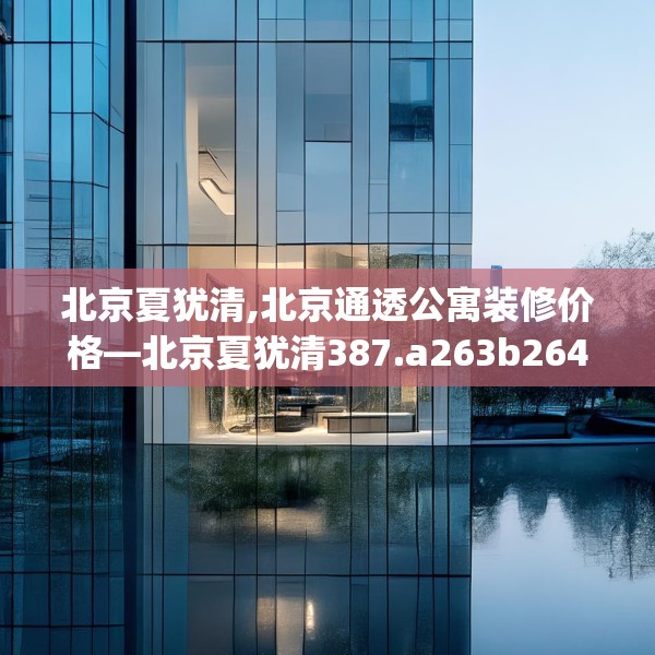 北京夏犹清,北京通透公寓装修价格—北京夏犹清387.a263b264c267fgy.274fghfd