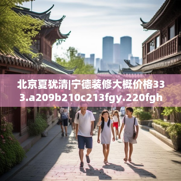 北京夏犹清|宁德装修大概价格333.a209b210c213fgy.220fghfd