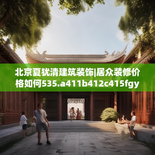 北京夏犹清建筑装饰|居众装修价格如何535.a411b412c415fgy.422poiy