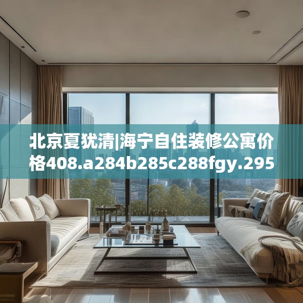 北京夏犹清|海宁自住装修公寓价格408.a284b285c288fgy.295lkjl