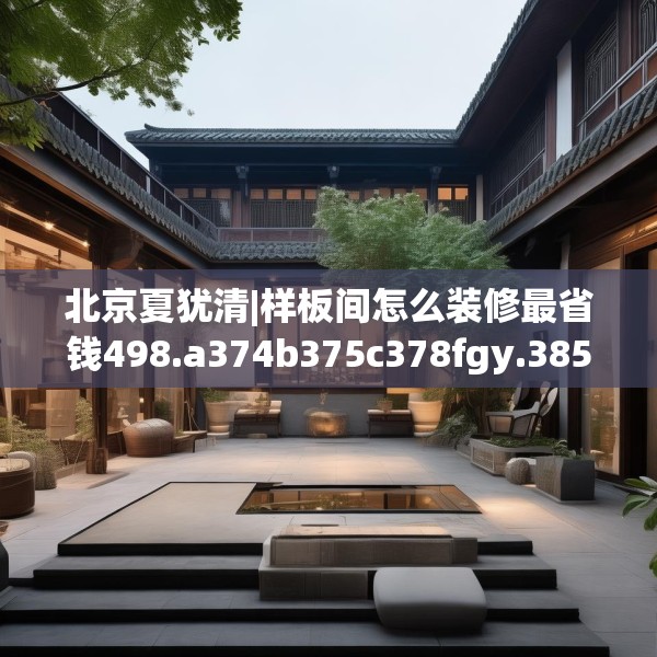 北京夏犹清|样板间怎么装修最省钱498.a374b375c378fgy.385lkjl