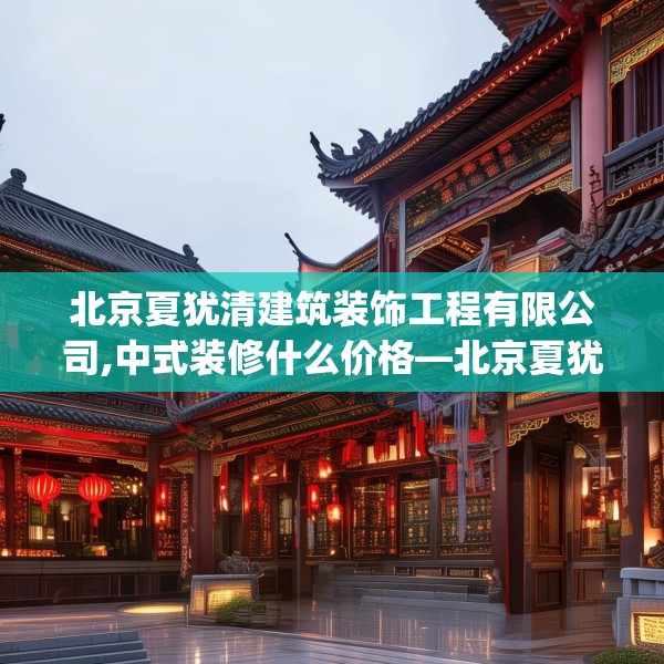 北京夏犹清建筑装饰工程有限公司,中式装修什么价格—北京夏犹清建筑装饰工程有限公司374.a250b251c254fgy.261xczxv
