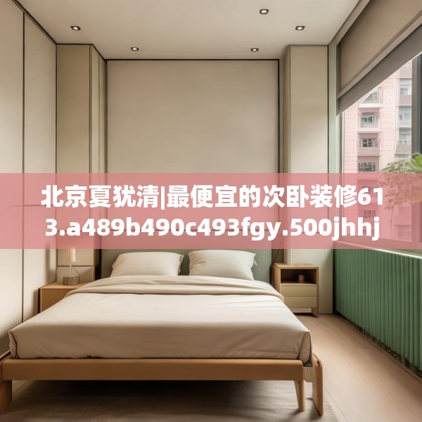 北京夏犹清|最便宜的次卧装修613.a489b490c493fgy.500jhhj