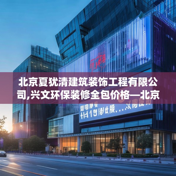 北京夏犹清建筑装饰工程有限公司,兴文环保装修全包价格—北京夏犹清建筑装饰工程有限公司449.a325b326c329fgy.336bnbn