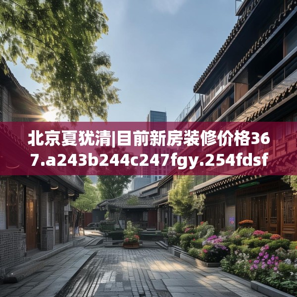 北京夏犹清|目前新房装修价格367.a243b244c247fgy.254fdsfds