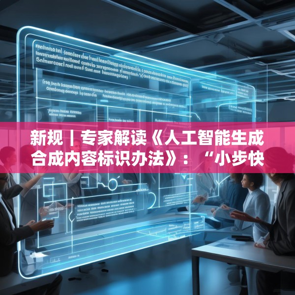 新规｜专家解读《人工智能生成合成内容标识办法》：“小步快走”实施AI治理