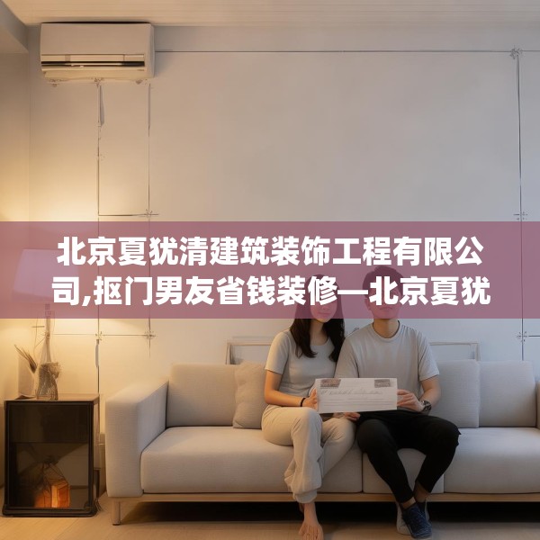北京夏犹清建筑装饰工程有限公司,抠门男友省钱装修—北京夏犹清建筑装饰工程有限公司535.a411b412c415fgy.422poiy