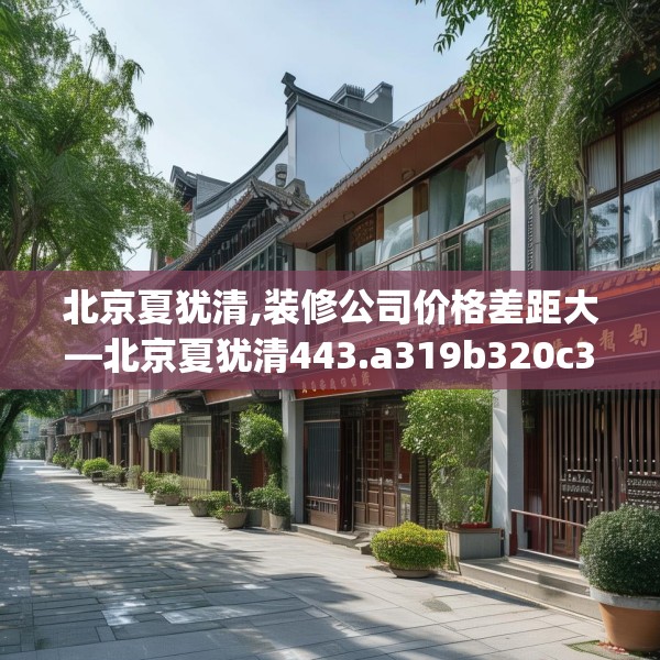 北京夏犹清,装修公司价格差距大—北京夏犹清443.a319b320c323fgy.330cvcx