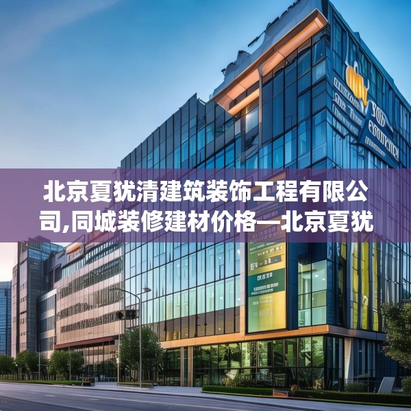 北京夏犹清建筑装饰工程有限公司,同城装修建材价格—北京夏犹清建筑装饰工程有限公司307.a183b184c187fgy.194jhhj