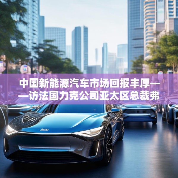 中国新能源汽车市场回报丰厚——访法国力克公司亚太区总裁弗雷德里克·莫雷尔