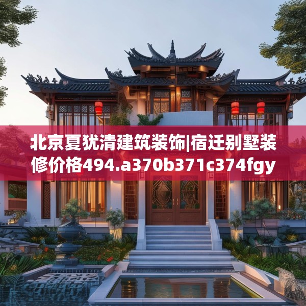 北京夏犹清建筑装饰|宿迁别墅装修价格494.a370b371c374fgy.381wew
