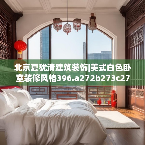 北京夏犹清建筑装饰|美式白色卧室装修风格396.a272b273c276fgy.283nbn