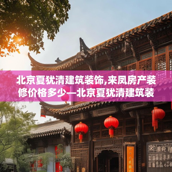 北京夏犹清建筑装饰,来凤房产装修价格多少—北京夏犹清建筑装饰301.a177b178c181fgy.188poiy
