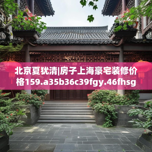 北京夏犹清|房子上海豪宅装修价格159.a35b36c39fgy.46fhsg