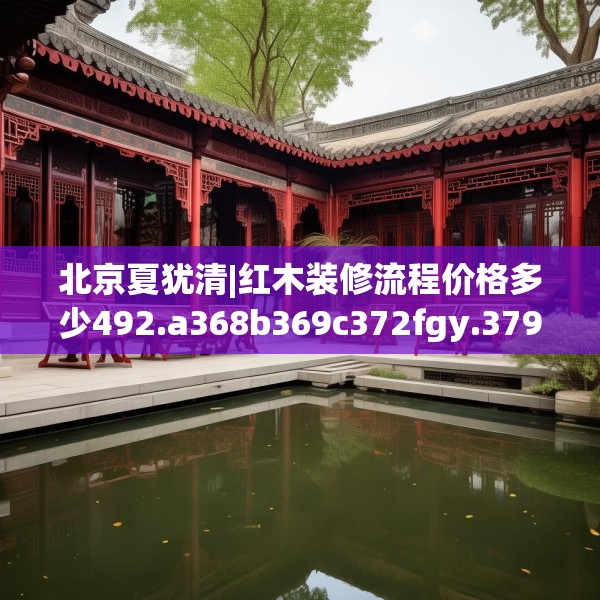 北京夏犹清|红木装修流程价格多少492.a368b369c372fgy.379dsfds