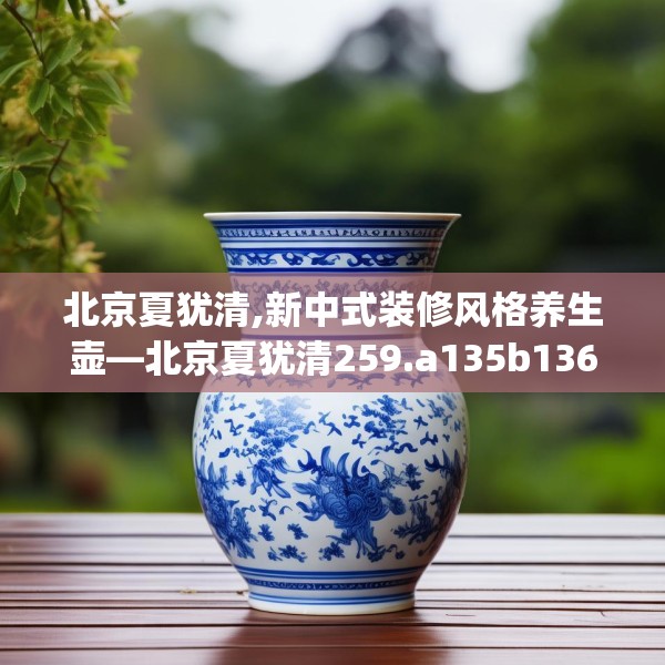 北京夏犹清,新中式装修风格养生壶—北京夏犹清259.a135b136c139fgy.146fdsfds
