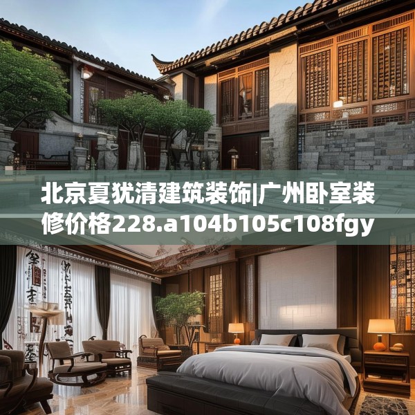 北京夏犹清建筑装饰|广州卧室装修价格228.a104b105c108fgy.115lkjl