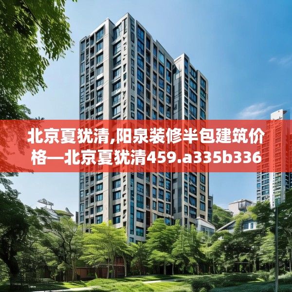 北京夏犹清,阳泉装修半包建筑价格—北京夏犹清459.a335b336c339fgy.346fghfd