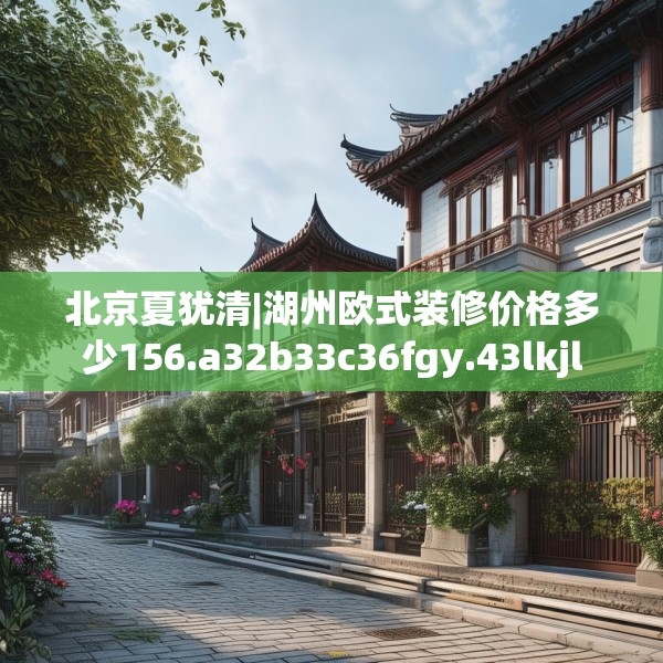 北京夏犹清|湖州欧式装修价格多少156.a32b33c36fgy.43lkjl