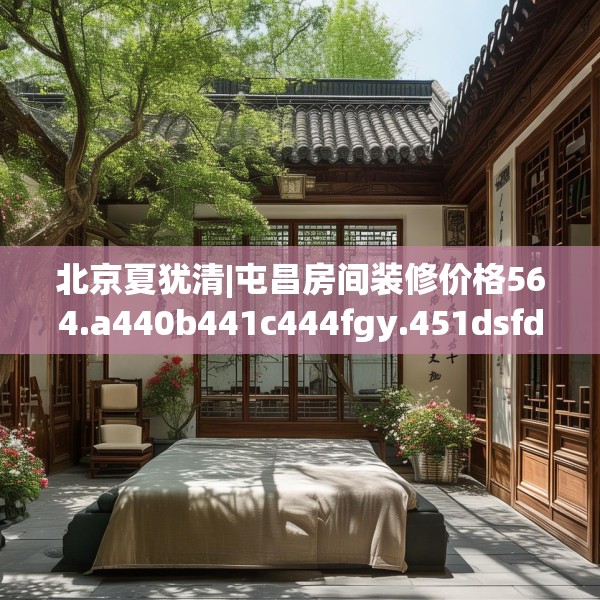 北京夏犹清|屯昌房间装修价格564.a440b441c444fgy.451dsfds