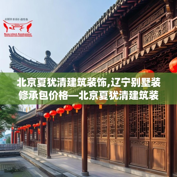 北京夏犹清建筑装饰,辽宁别墅装修承包价格—北京夏犹清建筑装饰445.a321b322c325fgy.332poiy