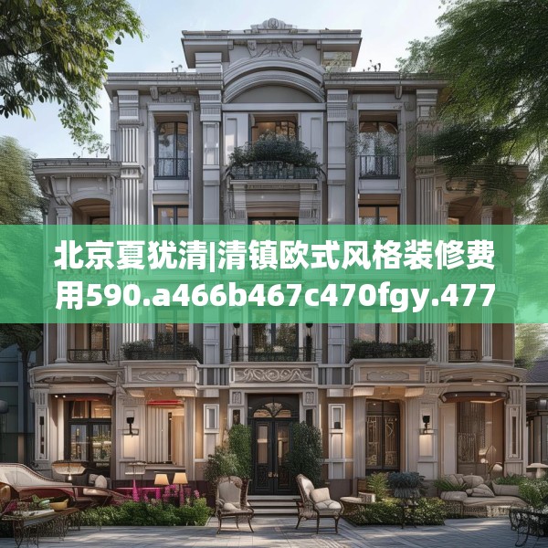 北京夏犹清|清镇欧式风格装修费用590.a466b467c470fgy.477xczxv