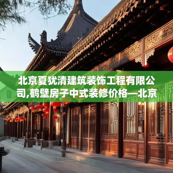 北京夏犹清建筑装饰工程有限公司,鹤壁房子中式装修价格—北京夏犹清建筑装饰工程有限公司440.a316b317c320fgy.327wew