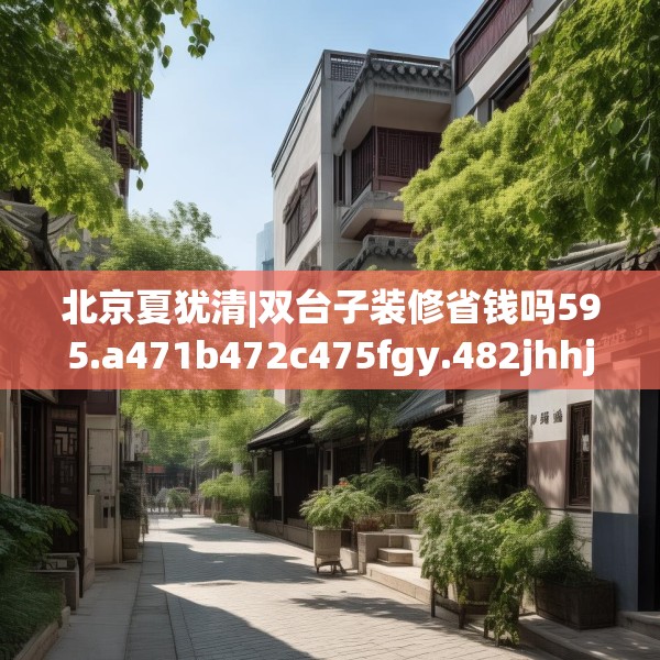 北京夏犹清|双台子装修省钱吗595.a471b472c475fgy.482jhhj